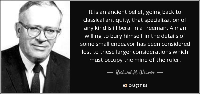 It is an ancient belief, going back to classical antiquity, that specialization of any kind is illiberal in a freeman. A man willing to bury himself in the details of some small endeavor has been considered lost to these larger considerations which must occupy the mind of the ruler. - Richard M. Weaver