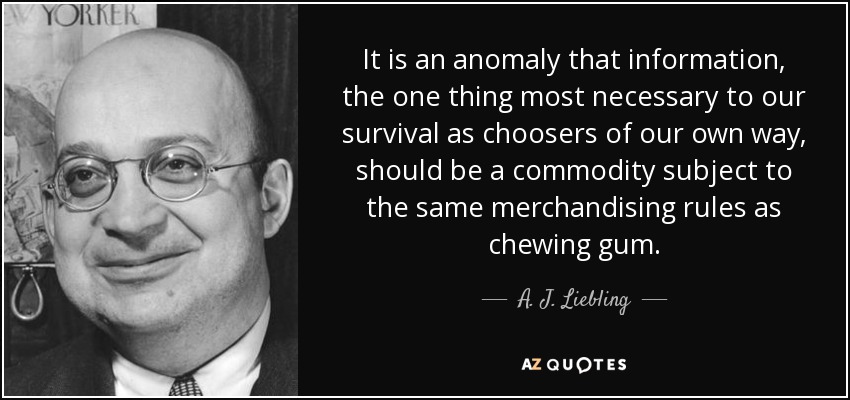 It is an anomaly that information, the one thing most necessary to our survival as choosers of our own way, should be a commodity subject to the same merchandising rules as chewing gum. - A. J. Liebling