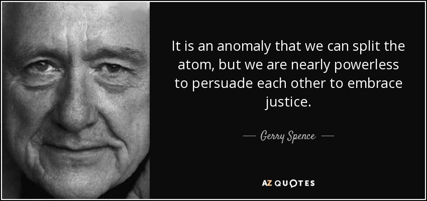 It is an anomaly that we can split the atom, but we are nearly powerless to persuade each other to embrace justice. - Gerry Spence