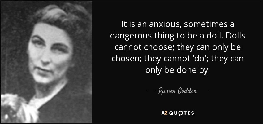 It is an anxious, sometimes a dangerous thing to be a doll. Dolls cannot choose; they can only be chosen; they cannot 'do'; they can only be done by. - Rumer Godden