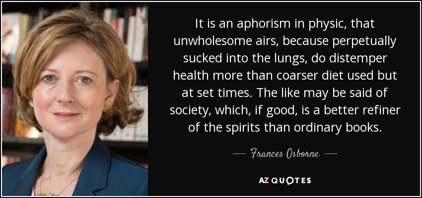 It is an aphorism in physic, that unwholesome airs, because perpetually sucked into the lungs, do distemper health more than coarser diet used but at set times. The like may be said of society, which, if good, is a better refiner of the spirits than ordinary books. - Frances Osborne