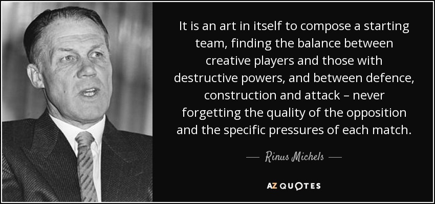 It is an art in itself to compose a starting team, finding the balance between creative players and those with destructive powers, and between defence, construction and attack – never forgetting the quality of the opposition and the specific pressures of each match. - Rinus Michels