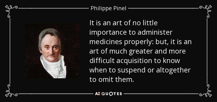 It is an art of no little importance to administer medicines properly: but, it is an art of much greater and more difficult acquisition to know when to suspend or altogether to omit them. - Philippe Pinel