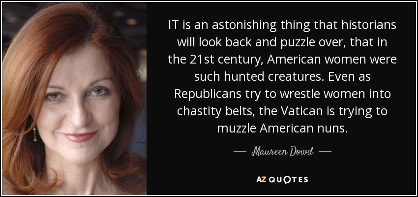 IT is an astonishing thing that historians will look back and puzzle over, that in the 21st century, American women were such hunted creatures. Even as Republicans try to wrestle women into chastity belts, the Vatican is trying to muzzle American nuns. - Maureen Dowd