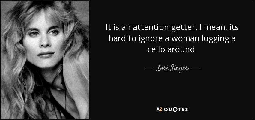 It is an attention-getter. I mean, its hard to ignore a woman lugging a cello around. - Lori Singer