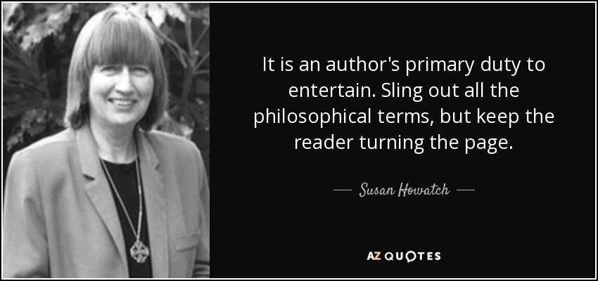 It is an author's primary duty to entertain. Sling out all the philosophical terms, but keep the reader turning the page. - Susan Howatch