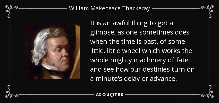 It is an awful thing to get a glimpse, as one sometimes does, when the time is past, of some little, little wheel which works the whole mighty machinery of fate, and see how our destinies turn on a minute's delay or advance. - William Makepeace Thackeray