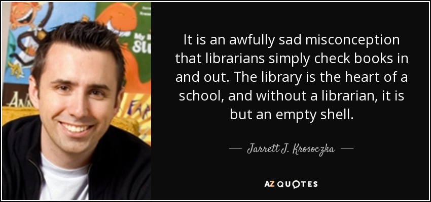 It is an awfully sad misconception that librarians simply check books in and out. The library is the heart of a school, and without a librarian, it is but an empty shell. - Jarrett J. Krosoczka