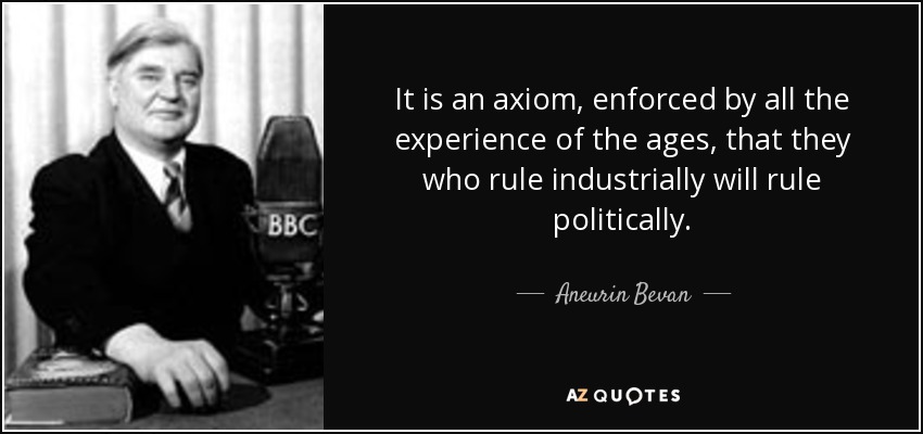 It is an axiom, enforced by all the experience of the ages, that they who rule industrially will rule politically. - Aneurin Bevan