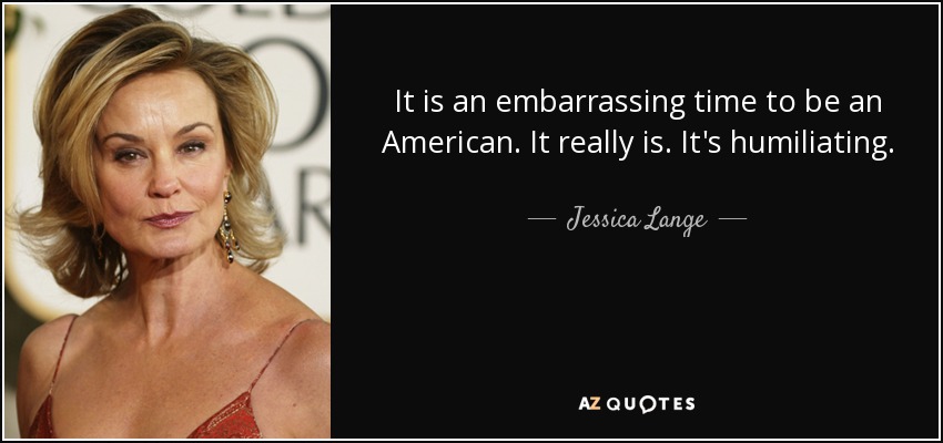 It is an embarrassing time to be an American. It really is. It's humiliating. - Jessica Lange