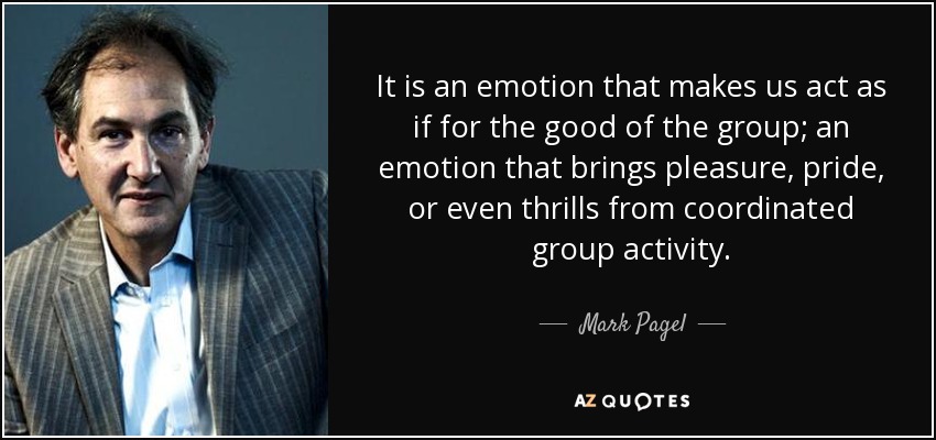 It is an emotion that makes us act as if for the good of the group; an emotion that brings pleasure, pride, or even thrills from coordinated group activity. - Mark Pagel