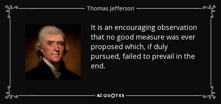 It is an encouraging observation that no good measure was ever proposed which, if duly pursued, failed to prevail in the end. - Thomas Jefferson
