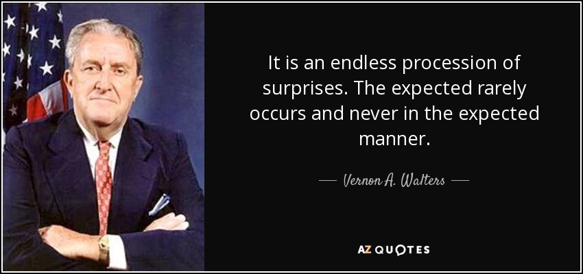 It is an endless procession of surprises. The expected rarely occurs and never in the expected manner. - Vernon A. Walters