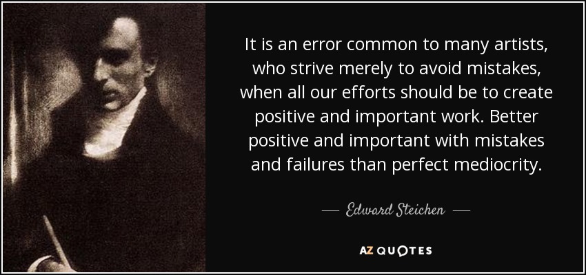 It is an error common to many artists, who strive merely to avoid mistakes, when all our efforts should be to create positive and important work. Better positive and important with mistakes and failures than perfect mediocrity. - Edward Steichen