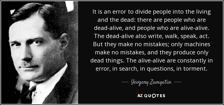 It is an error to divide people into the living and the dead: there are people who are dead-alive, and people who are alive-alive. The dead-alive also write, walk, speak, act. But they make no mistakes; only machines make no mistakes, and they produce only dead things. The alive-alive are constantly in error, in search, in questions, in torment. - Yevgeny Zamyatin