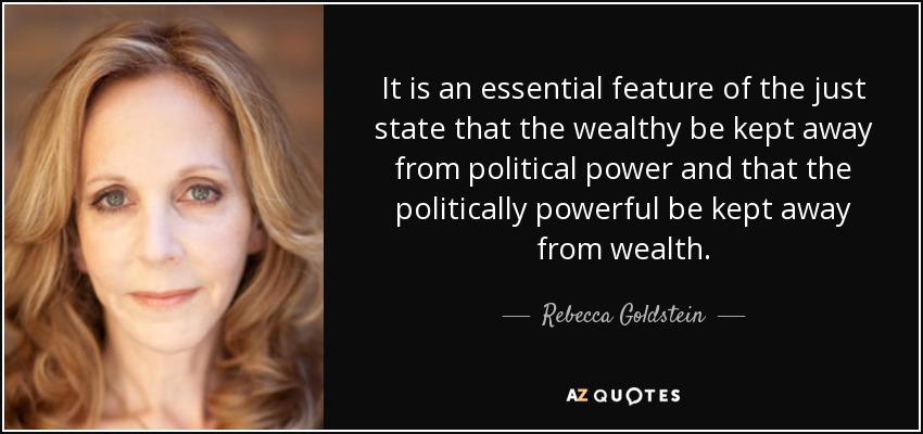 It is an essential feature of the just state that the wealthy be kept away from political power and that the politically powerful be kept away from wealth. - Rebecca Goldstein