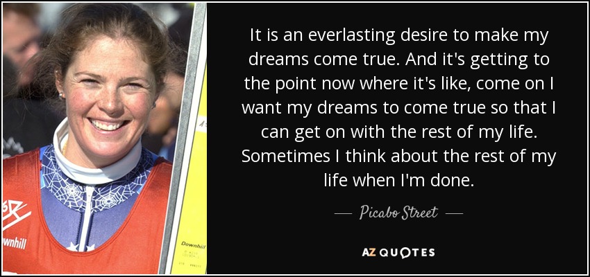 It is an everlasting desire to make my dreams come true. And it's getting to the point now where it's like, come on I want my dreams to come true so that I can get on with the rest of my life. Sometimes I think about the rest of my life when I'm done. - Picabo Street