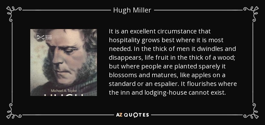 It is an excellent circumstance that hospitality grows best where it is most needed. In the thick of men it dwindles and disappears, life fruit in the thick of a wood; but where people are planted sparely it blossoms and matures, like apples on a standard or an espalier. It flourishes where the inn and lodging-house cannot exist. - Hugh Miller