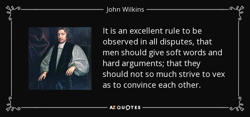 It is an excellent rule to be observed in all disputes, that men should give soft words and hard arguments; that they should not so much strive to vex as to convince each other. - John Wilkins
