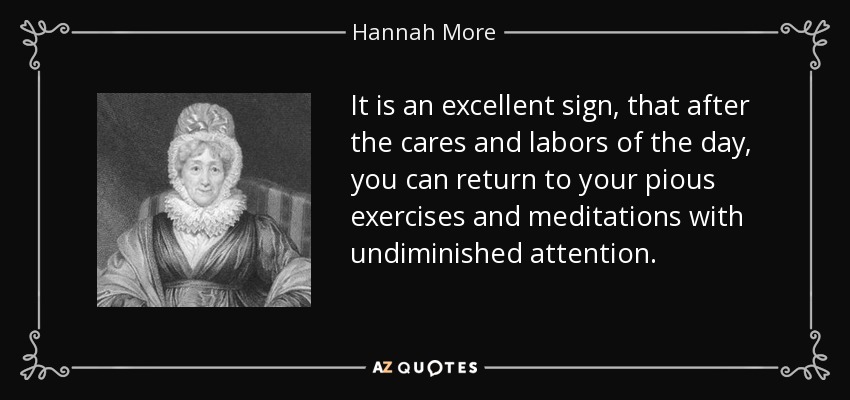 It is an excellent sign, that after the cares and labors of the day, you can return to your pious exercises and meditations with undiminished attention. - Hannah More