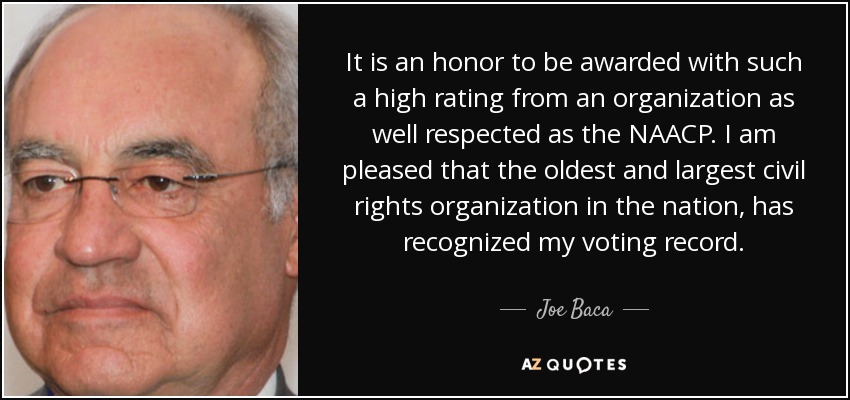 It is an honor to be awarded with such a high rating from an organization as well respected as the NAACP. I am pleased that the oldest and largest civil rights organization in the nation, has recognized my voting record. - Joe Baca