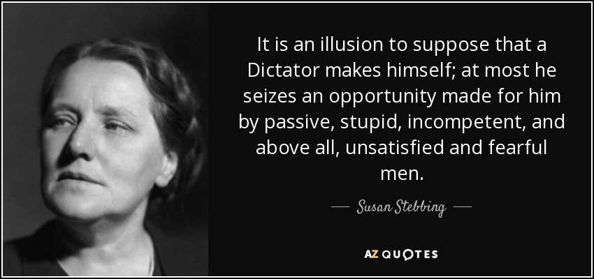 It is an illusion to suppose that a Dictator makes himself; at most he seizes an opportunity made for him by passive, stupid, incompetent, and above all, unsatisfied and fearful men. - Susan Stebbing