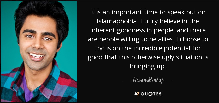 It is an important time to speak out on Islamaphobia. I truly believe in the inherent goodness in people, and there are people willing to be allies. I choose to focus on the incredible potential for good that this otherwise ugly situation is bringing up. - Hasan Minhaj
