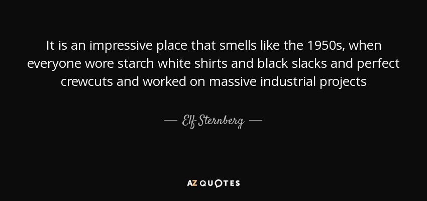 It is an impressive place that smells like the 1950s, when everyone wore starch white shirts and black slacks and perfect crewcuts and worked on massive industrial projects - Elf Sternberg