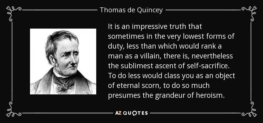 It is an impressive truth that sometimes in the very lowest forms of duty, less than which would rank a man as a villain, there is, nevertheless the sublimest ascent of self-sacrifice. To do less would class you as an object of eternal scorn, to do so much presumes the grandeur of heroism. - Thomas de Quincey