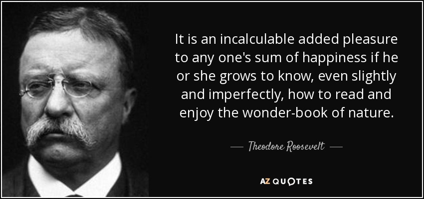 It is an incalculable added pleasure to any one's sum of happiness if he or she grows to know, even slightly and imperfectly, how to read and enjoy the wonder-book of nature. - Theodore Roosevelt