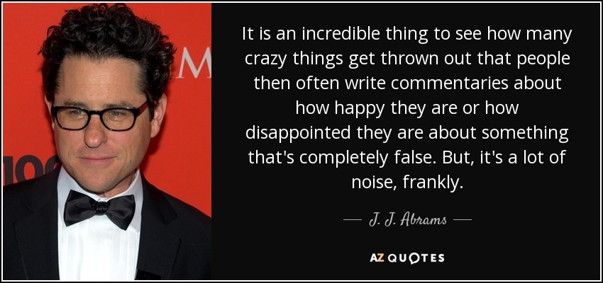 It is an incredible thing to see how many crazy things get thrown out that people then often write commentaries about how happy they are or how disappointed they are about something that's completely false. But, it's a lot of noise, frankly. - J. J. Abrams