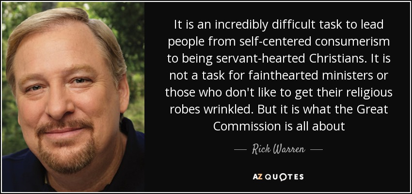 It is an incredibly difficult task to lead people from self-centered consumerism to being servant-hearted Christians. It is not a task for fainthearted ministers or those who don't like to get their religious robes wrinkled. But it is what the Great Commission is all about - Rick Warren