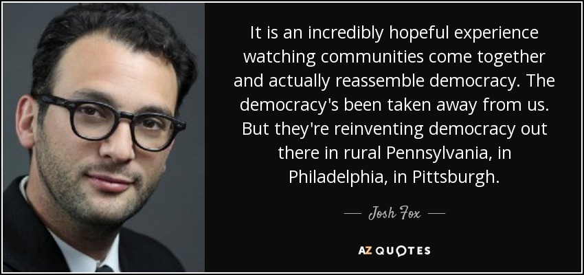 It is an incredibly hopeful experience watching communities come together and actually reassemble democracy. The democracy's been taken away from us. But they're reinventing democracy out there in rural Pennsylvania, in Philadelphia, in Pittsburgh. - Josh Fox