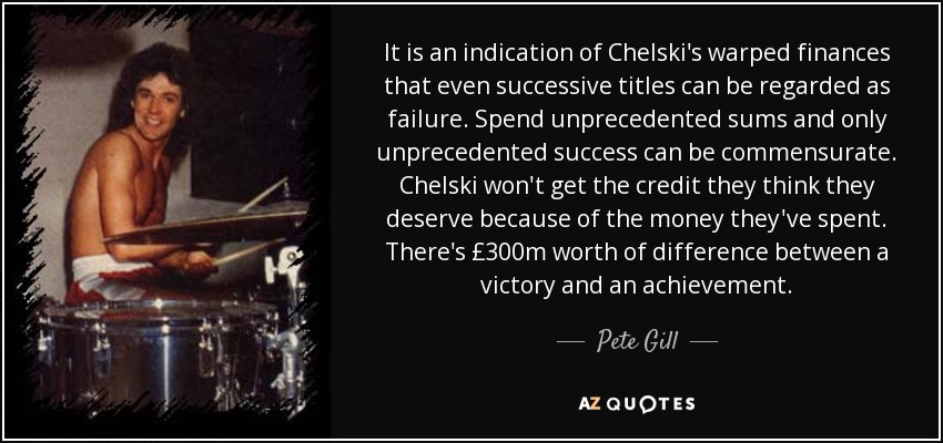 It is an indication of Chelski's warped finances that even successive titles can be regarded as failure. Spend unprecedented sums and only unprecedented success can be commensurate. Chelski won't get the credit they think they deserve because of the money they've spent. There's £300m worth of difference between a victory and an achievement. - Pete Gill