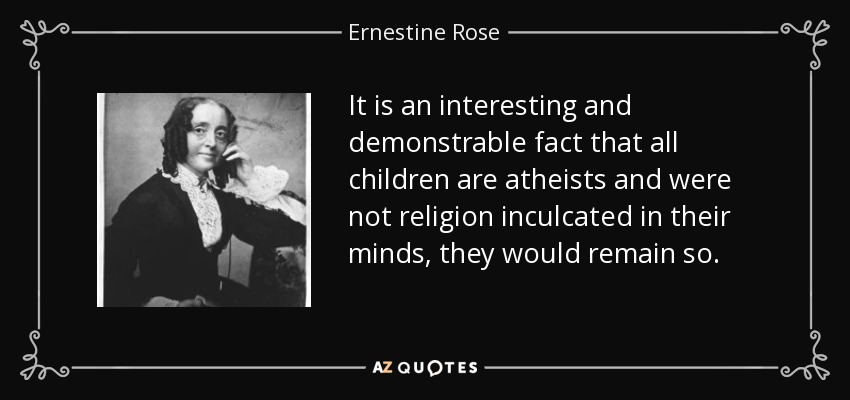 It is an interesting and demonstrable fact that all children are atheists and were not religion inculcated in their minds, they would remain so. - Ernestine Rose