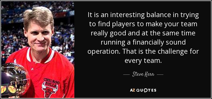 It is an interesting balance in trying to find players to make your team really good and at the same time running a financially sound operation. That is the challenge for every team. - Steve Kerr