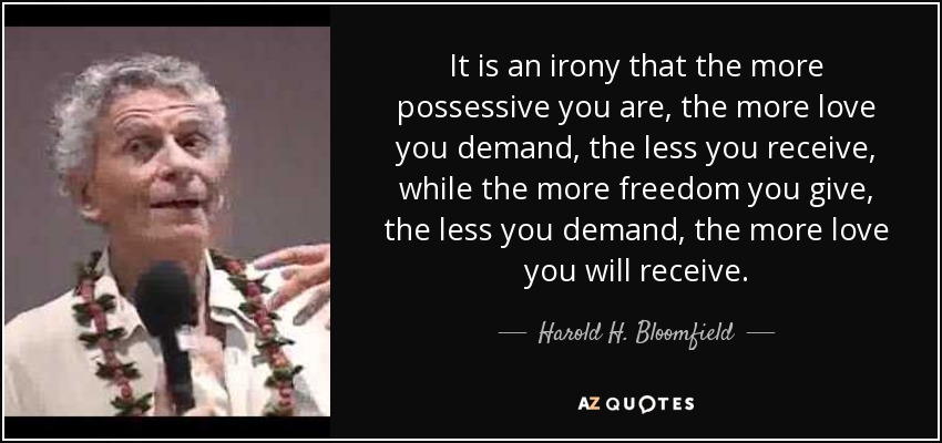 It is an irony that the more possessive you are, the more love you demand, the less you receive, while the more freedom you give, the less you demand, the more love you will receive. - Harold H. Bloomfield