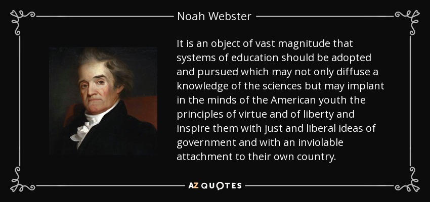 It is an object of vast magnitude that systems of education should be adopted and pursued which may not only diffuse a knowledge of the sciences but may implant in the minds of the American youth the principles of virtue and of liberty and inspire them with just and liberal ideas of government and with an inviolable attachment to their own country. - Noah Webster