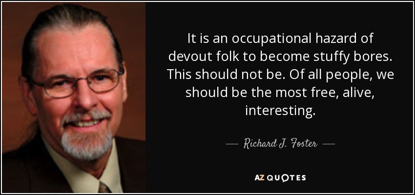 It is an occupational hazard of devout folk to become stuffy bores. This should not be. Of all people, we should be the most free, alive, interesting. - Richard J. Foster