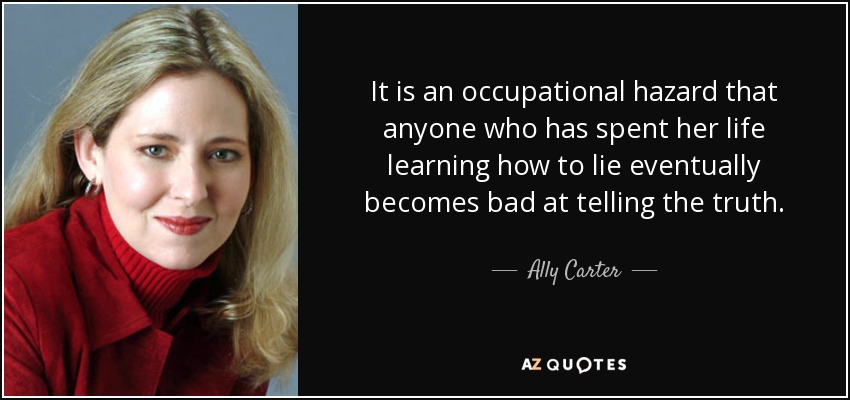 It is an occupational hazard that anyone who has spent her life learning how to lie eventually becomes bad at telling the truth. - Ally Carter