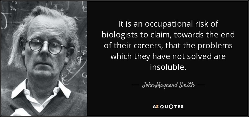 It is an occupational risk of biologists to claim, towards the end of their careers, that the problems which they have not solved are insoluble. - John Maynard Smith