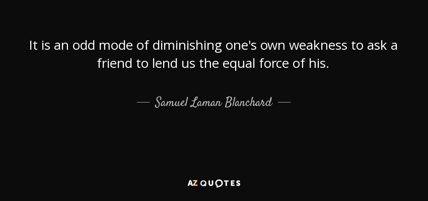 It is an odd mode of diminishing one's own weakness to ask a friend to lend us the equal force of his. - Samuel Laman Blanchard