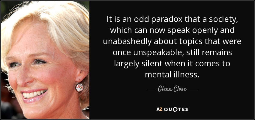 It is an odd paradox that a society, which can now speak openly and unabashedly about topics that were once unspeakable, still remains largely silent when it comes to mental illness. - Glenn Close