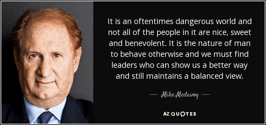 It is an oftentimes dangerous world and not all of the people in it are nice, sweet and benevolent. It is the nature of man to behave otherwise and we must find leaders who can show us a better way and still maintains a balanced view. - Mike Medavoy