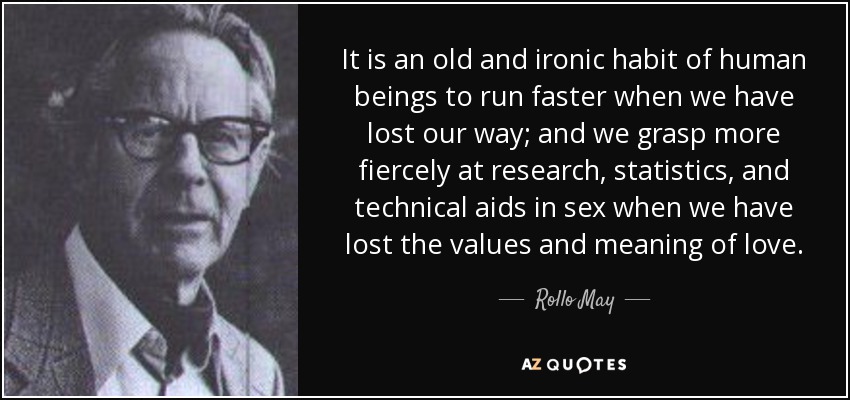It is an old and ironic habit of human beings to run faster when we have lost our way; and we grasp more fiercely at research, statistics, and technical aids in sex when we have lost the values and meaning of love. - Rollo May