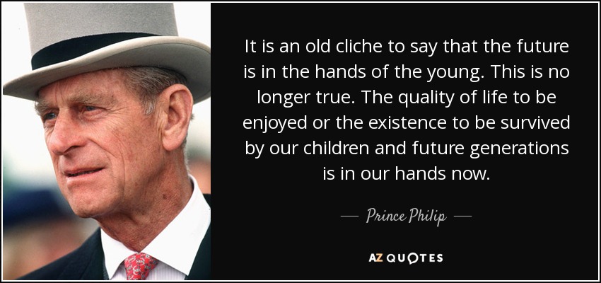 It is an old cliche to say that the future is in the hands of the young. This is no longer true. The quality of life to be enjoyed or the existence to be survived by our children and future generations is in our hands now. - Prince Philip
