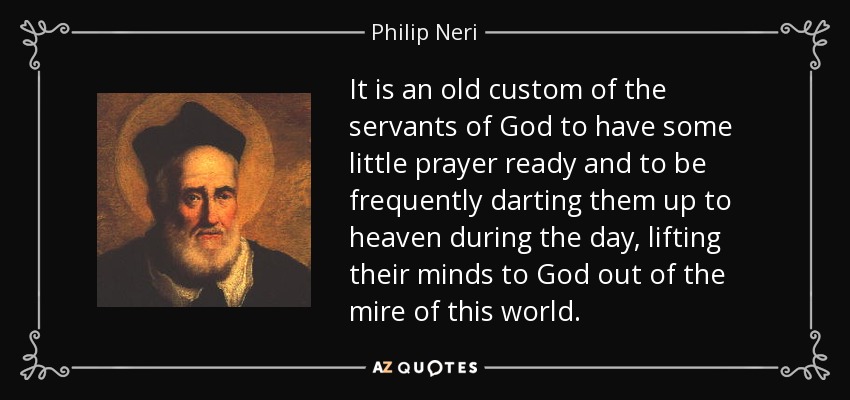 It is an old custom of the servants of God to have some little prayer ready and to be frequently darting them up to heaven during the day, lifting their minds to God out of the mire of this world. - Philip Neri