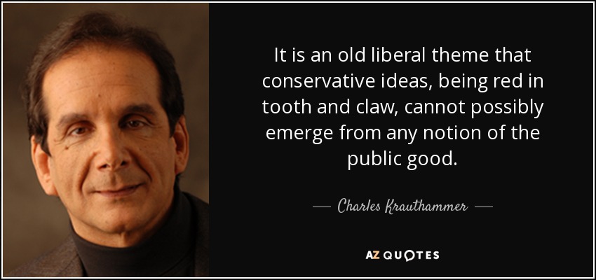 It is an old liberal theme that conservative ideas, being red in tooth and claw, cannot possibly emerge from any notion of the public good. - Charles Krauthammer