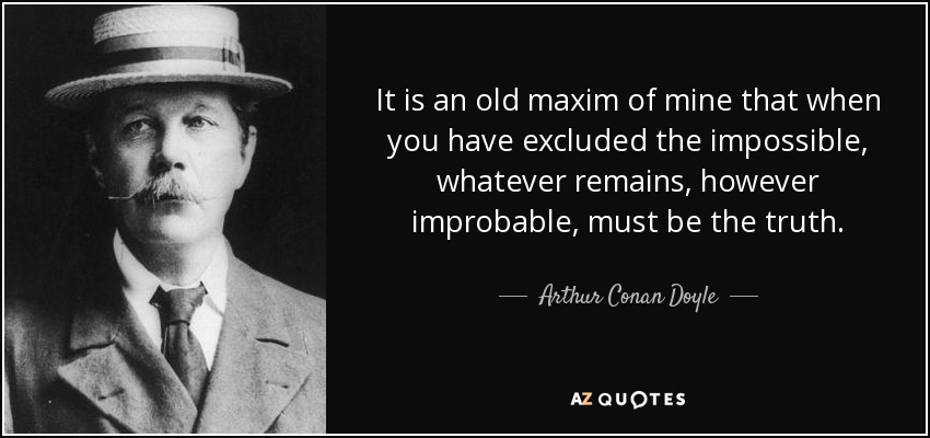 It is an old maxim of mine that when you have excluded the impossible, whatever remains, however improbable, must be the truth. - Arthur Conan Doyle