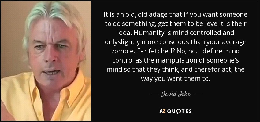 It is an old, old adage that if you want someone to do something, get them to believe it is their idea. Humanity is mind controlled and onlyslightly more conscious than your average zombie. Far fetched? No, no. I define mind control as the manipulation of someone's mind so that they think, and therefor act, the way you want them to. - David Icke